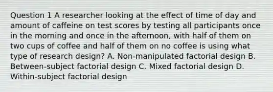 Question 1 A researcher looking at the effect of time of day and amount of caffeine on test scores by testing all participants once in the morning and once in the afternoon, with half of them on two cups of coffee and half of them on no coffee is using what type of research design? A. Non-manipulated factorial design B. Between-subject factorial design C. Mixed factorial design D. Within-subject factorial design