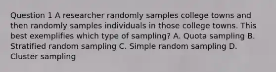 Question 1 A researcher randomly samples college towns and then randomly samples individuals in those college towns. This best exemplifies which type of sampling? A. Quota sampling B. Stratified random sampling C. Simple random sampling D. Cluster sampling