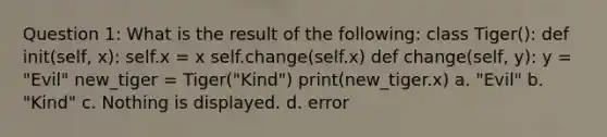 Question 1: What is the result of the following: class Tiger(): def init(self, x): self.x = x self.change(self.x) def change(self, y): y = "Evil" new_tiger = Tiger("Kind") print(new_tiger.x) a. "Evil" b. "Kind" c. Nothing is displayed. d. error