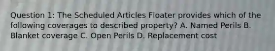 Question 1: The Scheduled Articles Floater provides which of the following coverages to described property? A. Named Perils B. Blanket coverage C. Open Perils D. Replacement cost