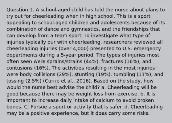 Question 1. A school-aged child has told the nurse about plans to try out for cheerleading when in high school. This is a sport appealing to school-aged children and adolescents because of its combination of dance and gymnastics, and the friendships that can develop from a team sport. To investigate what type of injuries typically our with cheerleading, researchers reviewed all cheerleading injuries (over 4,000) presented to U.S. emergency departments during a 5-year period. The types of injuries most often seen were sprains/strains (44%), fractures (16%), and contusions (16%). The activities resulting in the most injuries were body collisions (29%), stunting (19%), tumbling (11%), and tossing (2.5%) (Currie et al., 2016). Based on the study, how would the nurse best advise the child? a. Cheerleading will be good because there may be weight loss from exercise. b. It is important to increase daily intake of calcium to avoid broken bones. C. Pursue a sport or activity that is safer. d. Cheerleading may be a positive experience, but it does carry some risks.