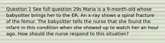 Question 1 See full question 29s Maria is a 9-month-old whose babysitter brings her to the ER. An x-ray shows a spiral fracture of the femur. The babysitter tells the nurse that she found the infant in this condition when she showed up to watch her an hour ago. How should the nurse respond to this situation?