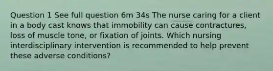 Question 1 See full question 6m 34s The nurse caring for a client in a body cast knows that immobility can cause contractures, loss of muscle tone, or fixation of joints. Which nursing interdisciplinary intervention is recommended to help prevent these adverse conditions?