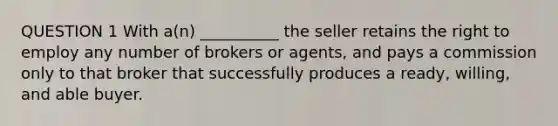 QUESTION 1 With a(n) __________ the seller retains the right to employ any number of brokers or agents, and pays a commission only to that broker that successfully produces a ready, willing, and able buyer.