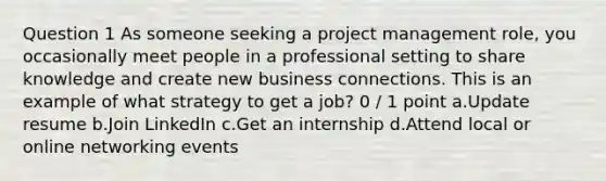 Question 1 As someone seeking a project management role, you occasionally meet people in a professional setting to share knowledge and create new business connections. This is an example of what strategy to get a job? 0 / 1 point a.Update resume b.Join LinkedIn c.Get an internship d.Attend local or online networking events