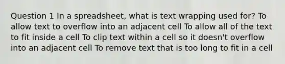 Question 1 In a spreadsheet, what is text wrapping used for? To allow text to overflow into an adjacent cell To allow all of the text to fit inside a cell To clip text within a cell so it doesn't overflow into an adjacent cell To remove text that is too long to fit in a cell