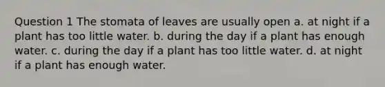 Question 1 The stomata of leaves are usually open a. at night if a plant has too little water. b. during the day if a plant has enough water. c. during the day if a plant has too little water. d. at night if a plant has enough water.