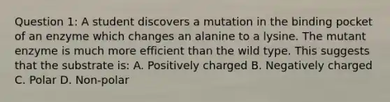 Question 1: A student discovers a mutation in the binding pocket of an enzyme which changes an alanine to a lysine. The mutant enzyme is much more efficient than the wild type. This suggests that the substrate is: A. Positively charged B. Negatively charged C. Polar D. Non-polar