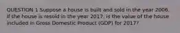 QUESTION 1 Suppose a house is built and sold in the year 2006. If the house is resold in the year 2017, is the value of the house included in Gross Domestic Product (GDP) for 2017?