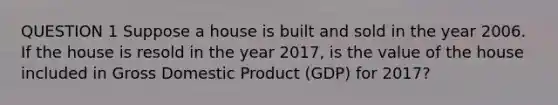 QUESTION 1 Suppose a house is built and sold in the year 2006. If the house is resold in the year 2017, is the value of the house included in Gross Domestic Product (GDP) for 2017?