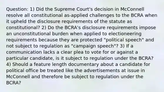 Question: 1) Did the Supreme Court's decision in McConnell resolve all constitutional as-applied challenges to the BCRA when it upheld the disclosure requirements of the statute as constitutional? 2) Do the BCRA's disclosure requirements impose an unconstitutional burden when applied to electioneering requirements because they are protected "political speech" and not subject to regulation as "campaign speech"? 3) If a communication lacks a clear plea to vote for or against a particular candidate, is it subject to regulation under the BCRA? 4) Should a feature length documentary about a candidate for political office be treated like the advertisements at issue in McConnell and therefore be subject to regulation under the BCRA?