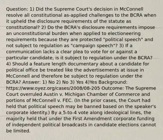 Question: 1) Did the Supreme Court's decision in McConnell resolve all constitutional as-applied challenges to the BCRA when it upheld the disclosure requirements of the statute as constitutional? 2) Do the BCRA's disclosure requirements impose an unconstitutional burden when applied to electioneering requirements because they are protected "political speech" and not subject to regulation as "campaign speech"? 3) If a communication lacks a clear plea to vote for or against a particular candidate, is it subject to regulation under the BCRA? 4) Should a feature length documentary about a candidate for political office be treated like the advertisements at issue in McConnell and therefore be subject to regulation under the BCRA? Answer: 1) No 2) No 3) Yes 4)Yes Background: https://www.oyez.org/cases/2008/08-205 Outcome: The Supreme Court overruled Austin v. Michigan Chamber of Commerce and portions of McConnell v. FEC. (In the prior cases, the Court had held that political speech may be banned based on the speaker's corporate identity.) By a 5-to-4 vote along ideological lines, the majority held that under the First Amendment corporate funding of independent political broadcasts in candidate elections cannot be limited.