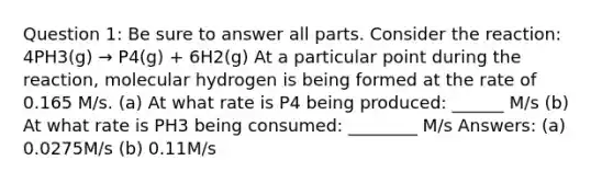 Question 1: Be sure to answer all parts. Consider the reaction: 4PH3(g) → P4(g) + 6H2(g) At a particular point during the reaction, molecular hydrogen is being formed at the rate of 0.165 M/s. (a) At what rate is P4 being produced: ______ M/s (b) At what rate is PH3 being consumed: ________ M/s Answers: (a) 0.0275M/s (b) 0.11M/s