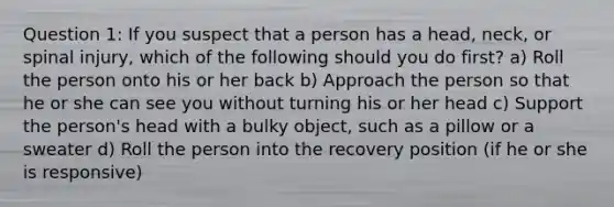 Question 1: If you suspect that a person has a head, neck, or spinal injury, which of the following should you do first? a) Roll the person onto his or her back b) Approach the person so that he or she can see you without turning his or her head c) Support the person's head with a bulky object, such as a pillow or a sweater d) Roll the person into the recovery position (if he or she is responsive)