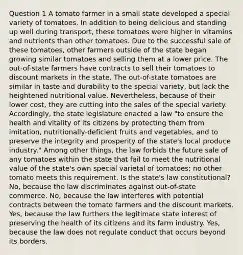 Question 1 A tomato farmer in a small state developed a special variety of tomatoes. In addition to being delicious and standing up well during transport, these tomatoes were higher in vitamins and nutrients than other tomatoes. Due to the successful sale of these tomatoes, other farmers outside of the state began growing similar tomatoes and selling them at a lower price. The out-of-state farmers have contracts to sell their tomatoes to discount markets in the state. The out-of-state tomatoes are similar in taste and durability to the special variety, but lack the heightened nutritional value. Nevertheless, because of their lower cost, they are cutting into the sales of the special variety. Accordingly, the state legislature enacted a law "to ensure the health and vitality of its citizens by protecting them from imitation, nutritionally-deficient fruits and vegetables, and to preserve the integrity and prosperity of the state's local produce industry." Among other things, the law forbids the future sale of any tomatoes within the state that fail to meet the nutritional value of the state's own special varietal of tomatoes; no other tomato meets this requirement. Is the state's law constitutional? No, because the law discriminates against out-of-state commerce. No, because the law interferes with potential contracts between the tomato farmers and the discount markets. Yes, because the law furthers the legitimate state interest of preserving the health of its citizens and its farm industry. Yes, because the law does not regulate conduct that occurs beyond its borders.