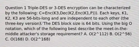 Question 1 Triple-DES or 3-DES encryption can be characterized by the following: C=Enc(K3,Dec(K2,Enc(K1,P))). Each keys, K1, K2, K3 are 56-bits-long and are independent to each other (the three-key version). The DES block size is 64 bits. Using the big O notation, which of the following best describe the meet-in-the-middle attacker's storage requirement? A. O(2^112) B. O(2^56) C. O(168) D. O(2^168)