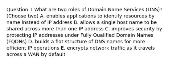 Question 1 What are two roles of Domain Name Services (DNS)? (Choose two) A. enables applications to identify resources by name instead of IP address B. allows a single host name to be shared across more than one IP address C. improves security by protecting IP addresses under Fully Qualified Domain Names (FQDNs) D. builds a flat structure of DNS names for more efficient IP operations E. encrypts network traffic as it travels across a WAN by default