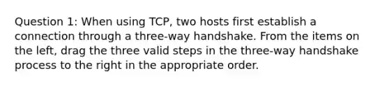 Question 1: When using TCP, two hosts first establish a connection through a three-way handshake. From the items on the left, drag the three valid steps in the three-way handshake process to the right in the appropriate order.