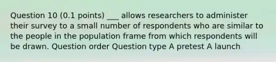 Question 10 (0.1 points) ___ allows researchers to administer their survey to a small number of respondents who are similar to the people in the population frame from which respondents will be drawn. Question order Question type A pretest A launch