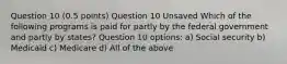 Question 10 (0.5 points) Question 10 Unsaved Which of the following programs is paid for partly by the federal government and partly by states? Question 10 options: a) Social security b) Medicaid c) Medicare d) All of the above