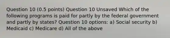 Question 10 (0.5 points) Question 10 Unsaved Which of the following programs is paid for partly by the federal government and partly by states? Question 10 options: a) Social security b) Medicaid c) Medicare d) All of the above