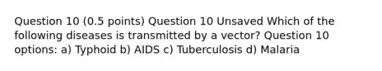 Question 10 (0.5 points) Question 10 Unsaved Which of the following diseases is transmitted by a vector? Question 10 options: a) Typhoid b) AIDS c) Tuberculosis d) Malaria