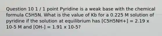 Question 10 1 / 1 point Pyridine is a weak base with the chemical formula C5H5N. What is the value of Kb for a 0.225 M solution of pyridine if the solution at equilibrium has [C5H5NH+] = 2.19 x 10-5 M and [OH-] = 1.91 x 10-5?