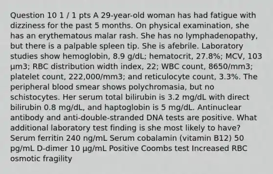 Question 10 1 / 1 pts A 29-year-old woman has had fatigue with dizziness for the past 5 months. On physical examination, she has an erythematous malar rash. She has no lymphadenopathy, but there is a palpable spleen tip. She is afebrile. Laboratory studies show hemoglobin, 8.9 g/dL; hematocrit, 27.8%; MCV, 103 μm3; RBC distribution width index, 22; WBC count, 8650/mm3; platelet count, 222,000/mm3; and reticulocyte count, 3.3%. The peripheral blood smear shows polychromasia, but no schistocytes. Her serum total bilirubin is 3.2 mg/dL with direct bilirubin 0.8 mg/dL, and haptoglobin is 5 mg/dL. Antinuclear antibody and anti-double-stranded DNA tests are positive. What additional laboratory test finding is she most likely to have? Serum ferritin 240 ng/mL Serum cobalamin (vitamin B12) 50 pg/mL D-dimer 10 μg/mL Positive Coombs test Increased RBC osmotic fragility