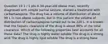 Question 10 1 / 1 pts A 34-year-old obese man, recently diagnosed with simple partial seizure, started a treatment with carbamazepine. The drug has a volume of distribution of about 98 L in non-obese subjects, but in this patient the volume of distribution of carbamazepine turned out to be 220 L. It is known that the hepatic clearance of the drug is about 99% of the total clearance. Which of the following properties best accounts for all these data? The drug is highly water soluble The drug is a strong acid The drug is highly lipid soluble The drug is a strong base