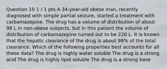 Question 10 1 / 1 pts A 34-year-old obese man, recently diagnosed with simple partial seizure, started a treatment with carbamazepine. The drug has a volume of distribution of about 98 L in non-obese subjects, but in this patient the volume of distribution of carbamazepine turned out to be 220 L. It is known that the hepatic clearance of the drug is about 99% of the total clearance. Which of the following properties best accounts for all these data? The drug is highly water soluble The drug is a strong acid The drug is highly lipid soluble The drug is a strong base