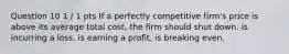 Question 10 1 / 1 pts If a perfectly competitive firm's price is above its average total cost, the firm should shut down. is incurring a loss. is earning a profit. is breaking even.