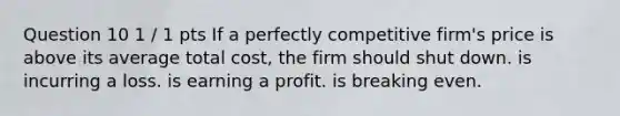 Question 10 1 / 1 pts If a perfectly competitive firm's price is above its average total cost, the firm should shut down. is incurring a loss. is earning a profit. is breaking even.