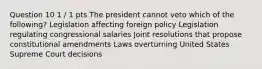 Question 10 1 / 1 pts The president cannot veto which of the following? Legislation affecting foreign policy Legislation regulating congressional salaries Joint resolutions that propose constitutional amendments Laws overturning United States Supreme Court decisions