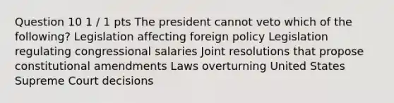 Question 10 1 / 1 pts The president cannot veto which of the following? Legislation affecting foreign policy Legislation regulating congressional salaries Joint resolutions that propose constitutional amendments Laws overturning United States Supreme Court decisions