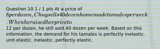 Question 10 1 / 1 pts At a price of 8 per dozen, Chuy sells 40 dozen homemade tamales per week. When he raised her price to12 per dozen, he still sold 40 dozen per week. Based on this information, the demand for his tamales is perfectly inelastic. unit-elastic. inelastic. perfectly elastic.