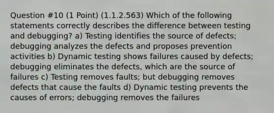 Question #10 (1 Point) (1.1.2.563) Which of the following statements correctly describes the difference between testing and debugging? a) Testing identifies the source of defects; debugging analyzes the defects and proposes prevention activities b) Dynamic testing shows failures caused by defects; debugging eliminates the defects, which are the source of failures c) Testing removes faults; but debugging removes defects that cause the faults d) Dynamic testing prevents the causes of errors; debugging removes the failures