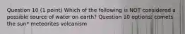 Question 10 (1 point) Which of the following is NOT considered a possible source of water on earth? Question 10 options: comets the sun* meteorites volcanism