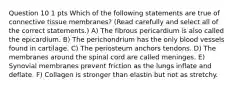 Question 10 1 pts Which of the following statements are true of connective tissue membranes? (Read carefully and select all of the correct statements.) A) The fibrous pericardium is also called the epicardium. B) The perichondrium has the only blood vessels found in cartilage. C) The periosteum anchors tendons. D) The membranes around the spinal cord are called meninges. E) Synovial membranes prevent friction as the lungs inflate and deflate. F) Collagen is stronger than elastin but not as stretchy.