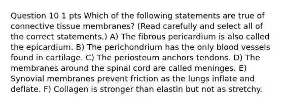 Question 10 1 pts Which of the following statements are true of connective tissue membranes? (Read carefully and select all of the correct statements.) A) The fibrous pericardium is also called the epicardium. B) The perichondrium has the only blood vessels found in cartilage. C) The periosteum anchors tendons. D) The membranes around the spinal cord are called meninges. E) Synovial membranes prevent friction as the lungs inflate and deflate. F) Collagen is stronger than elastin but not as stretchy.