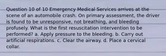 Question 10 of 10 Emergency Medical Services arrives at the scene of an automobile crash. On primary assessment, the driver is found to be unresponsive, not breathing, and bleeding profusely. What is the first resuscitation intervention to be performed? a. Apply pressure to the bleeding. b. Carry out artificial respirations. c. Clear the airway. d. Place a cervical collar.