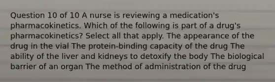 Question 10 of 10 A nurse is reviewing a medication's pharmacokinetics. Which of the following is part of a drug's pharmacokinetics? Select all that apply. The appearance of the drug in the vial The protein-binding capacity of the drug The ability of the liver and kidneys to detoxify the body The biological barrier of an organ The method of administration of the drug