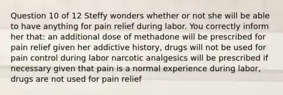 Question 10 of 12 Steffy wonders whether or not she will be able to have anything for pain relief during labor. You correctly inform her that: an additional dose of methadone will be prescribed for pain relief given her addictive history, drugs will not be used for pain control during labor narcotic analgesics will be prescribed if necessary given that pain is a normal experience during labor, drugs are not used for pain relief