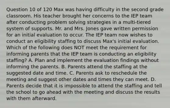 Question 10 of 120 Max was having difficulty in the second grade classroom. His teacher brought her concerns to the IEP team after conducting problem solving strategies in a multi-tiered system of supports. Mr. and Mrs. Jones gave written permission for an initial evaluation to occur. The IEP team now wishes to conduct an eligibility staffing to discuss Max's initial evaluation. Which of the following does NOT meet the requirement for informing parents that the IEP team is conducting an eligibility staffing? A. Plan and implement the evaluation findings without informing the parents. B. Parents attend the staffing at the suggested date and time. C. Parents ask to reschedule the meeting and suggest other dates and times they can meet. D. Parents decide that it is impossible to attend the staffing and tell the school to go ahead with the meeting and discuss the results with them afterward.