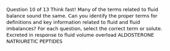 Question 10 of 13 Think fast! Many of the terms related to fluid balance sound the same. Can you identify the proper terms for definitions and key information related to fluid and fluid imbalances? For each question, select the correct term or solute. Excreted in response to fluid volume overload ALDOSTERONE NATRIURETIC PEPTIDES