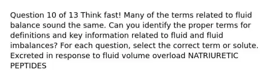 Question 10 of 13 Think fast! Many of the terms related to fluid balance sound the same. Can you identify the proper terms for definitions and key information related to fluid and fluid imbalances? For each question, select the correct term or solute. Excreted in response to fluid volume overload NATRIURETIC PEPTIDES