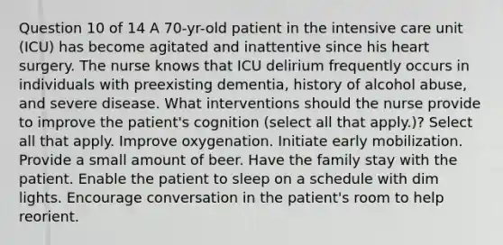 Question 10 of 14 A 70-yr-old patient in the intensive care unit (ICU) has become agitated and inattentive since his heart surgery. The nurse knows that ICU delirium frequently occurs in individuals with preexisting dementia, history of alcohol abuse, and severe disease. What interventions should the nurse provide to improve the patient's cognition (select all that apply.)? Select all that apply. Improve oxygenation. Initiate early mobilization. Provide a small amount of beer. Have the family stay with the patient. Enable the patient to sleep on a schedule with dim lights. Encourage conversation in the patient's room to help reorient.