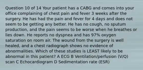 Question 10 of 14 Your patient has a CABG and comes into your office complaining of chest pain and fever 3 weeks after the surgery. He has had the pain and fever for 4 days and does not seem to be getting any better. He has no cough, no sputum production, and the pain seems to be worse when he breathes or lies down. He reports no dyspnea and has 97% oxygen saturation on room air. The wound from the surgery is well healed, and a chest radiograph shows no evidence of abnormalities. Which of these studies is LEAST likely to be abnormal in this patient? A ECG B Ventilation/perfusion (V/Q) scan C Echocardiogram D Sedimentation rate (ESR)