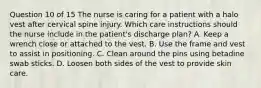 Question 10 of 15 The nurse is caring for a patient with a halo vest after cervical spine injury. Which care instructions should the nurse include in the patient's discharge plan? A. Keep a wrench close or attached to the vest. B. Use the frame and vest to assist in positioning. C. Clean around the pins using betadine swab sticks. D. Loosen both sides of the vest to provide skin care.