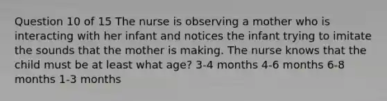 Question 10 of 15 The nurse is observing a mother who is interacting with her infant and notices the infant trying to imitate the sounds that the mother is making. The nurse knows that the child must be at least what age? 3-4 months 4-6 months 6-8 months 1-3 months