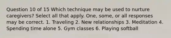 Question 10 of 15 Which technique may be used to nurture caregivers? Select all that apply. One, some, or all responses may be correct. 1. Traveling 2. New relationships 3. Meditation 4. Spending time alone 5. Gym classes 6. Playing softball